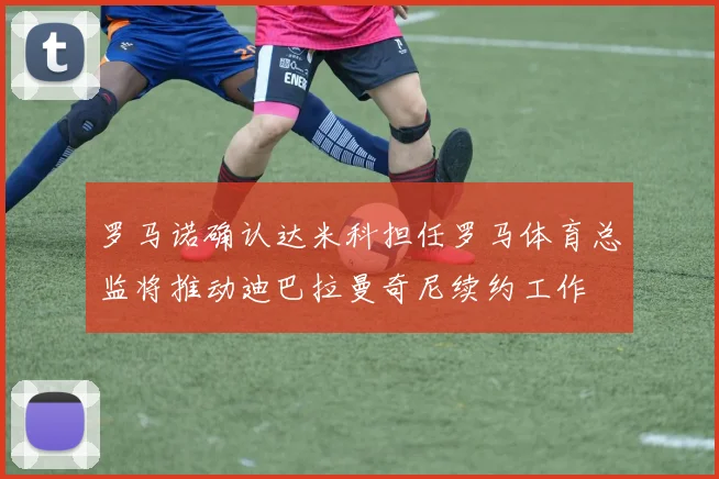 罗马诺确认达米科担任罗马体育总监将推动迪巴拉曼奇尼续约工作