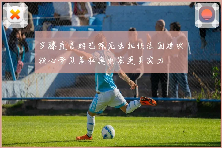 罗滕直言姆巴佩无法担任法国进攻核心登贝莱和奥利塞更具实力