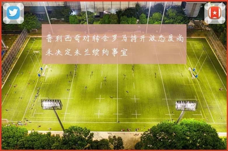 普利西奇对转会罗马持开放态度尚未决定米兰续约事宜