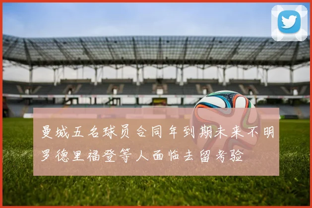 曼城五名球员合同年到期未来不明罗德里福登等人面临去留考验