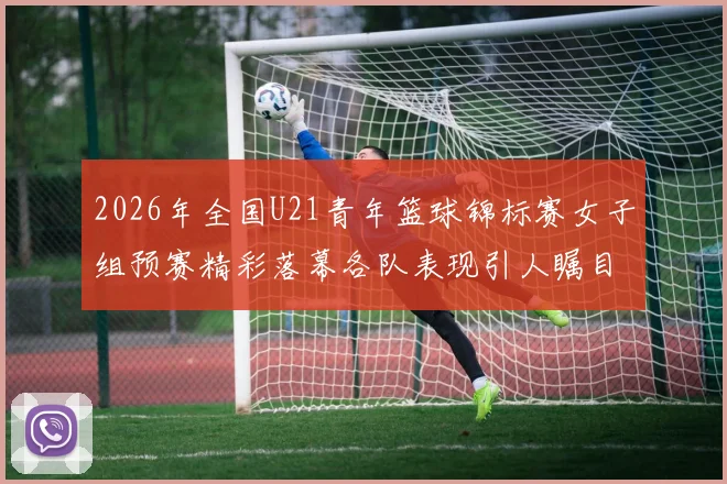 2026年全国U21青年篮球锦标赛女子组预赛精彩落幕各队表现引人瞩目