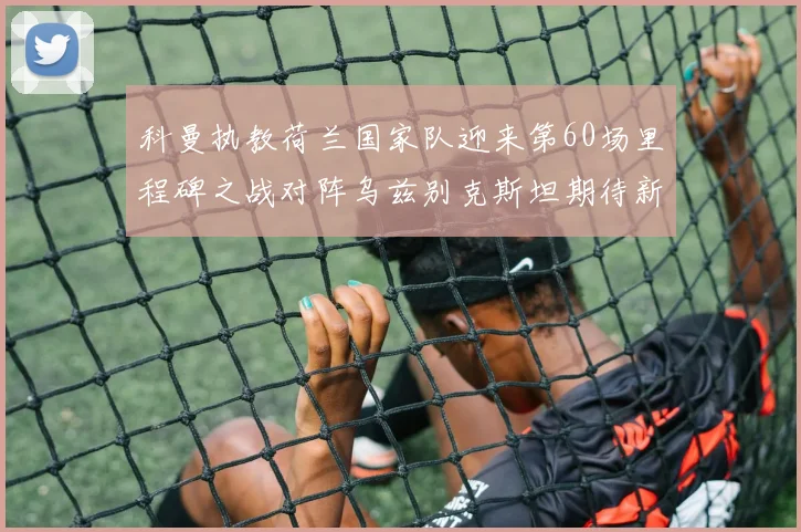 科曼执教荷兰国家队迎来第60场里程碑之战对阵乌兹别克斯坦期待新突破