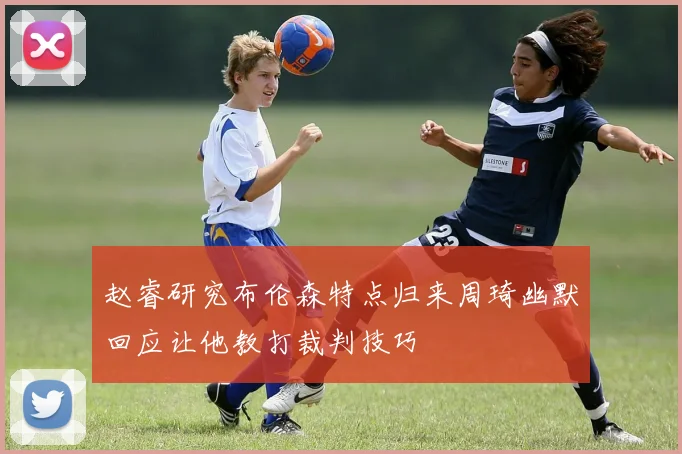 赵睿研究布伦森特点归来周琦幽默回应让他教打裁判技巧