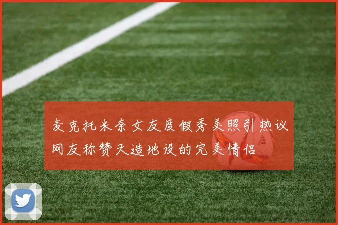 麦克托米奈女友度假秀美照引热议网友称赞天造地设的完美情侣