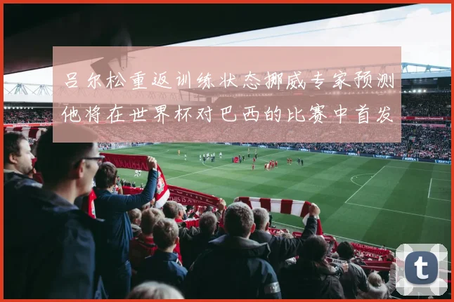 吕尔松重返训练状态挪威专家预测他将在世界杯对巴西的比赛中首发出战