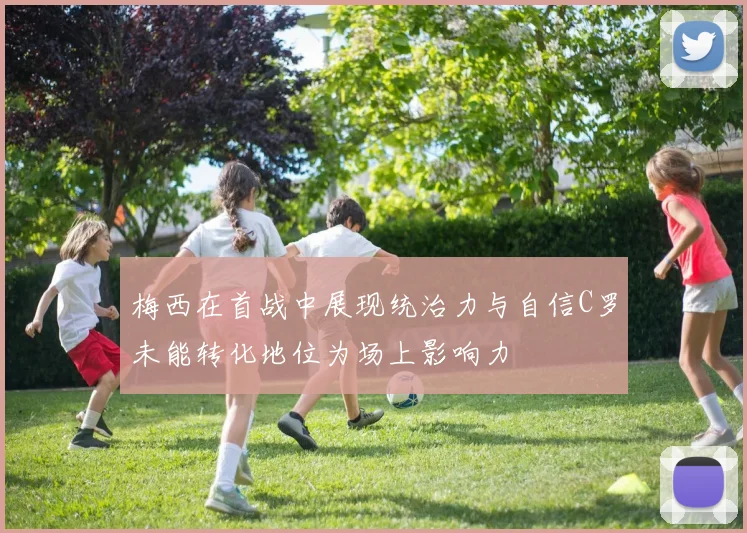 梅西在首战中展现统治力与自信C罗未能转化地位为场上影响力