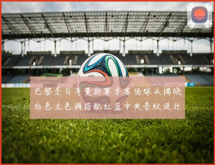 巴黎圣日耳曼新赛季客场球衣揭晓白色主色调搭配红蓝中央条纹设计