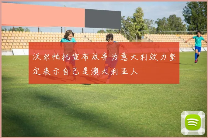 沃尔帕托宣布放弃为意大利效力坚定表示自己是澳大利亚人