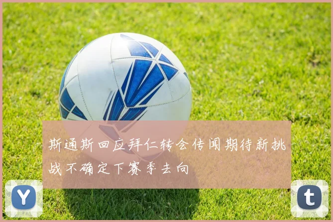 斯通斯回应拜仁转会传闻期待新挑战不确定下赛季去向