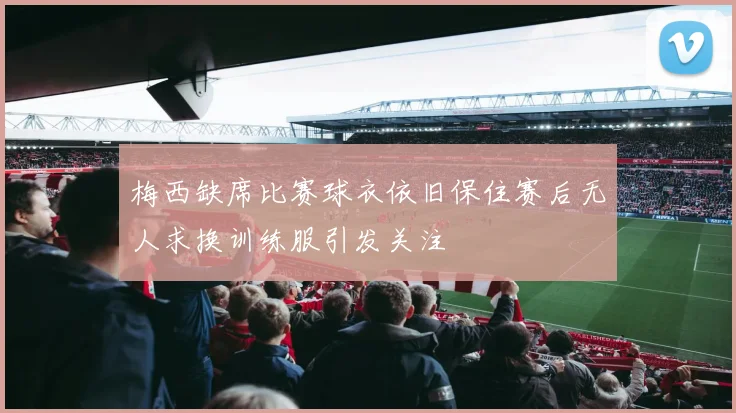梅西缺席比赛球衣依旧保住赛后无人求换训练服引发关注