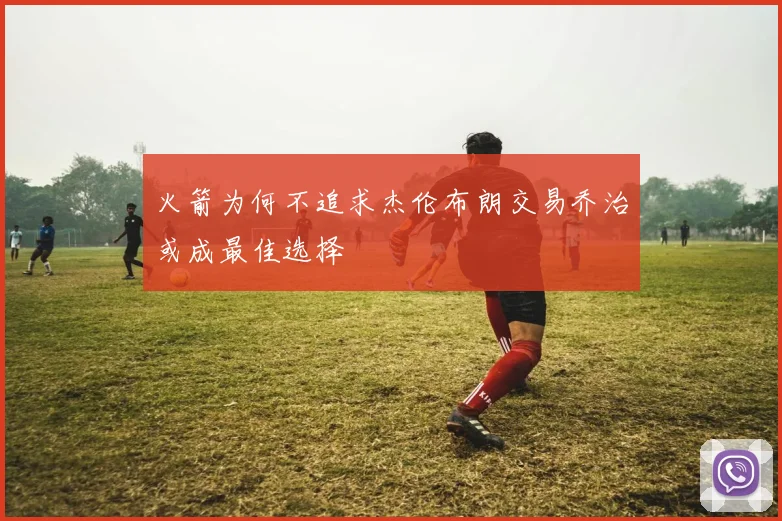 火箭为何不追求杰伦布朗交易乔治或成最佳选择