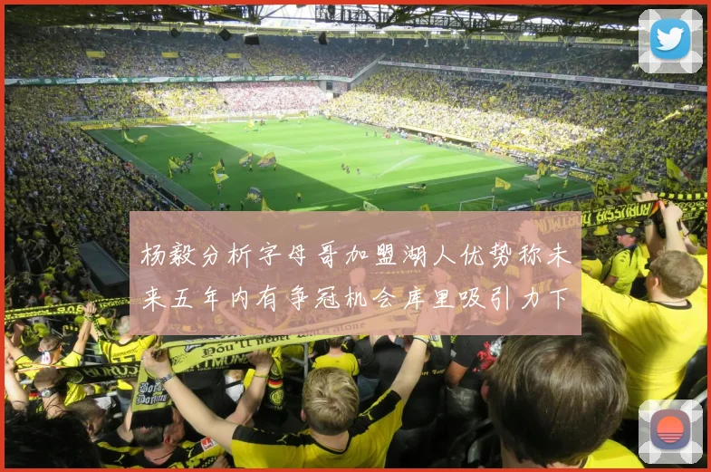 杨毅分析字母哥加盟湖人优势称未来五年内有争冠机会库里吸引力下降