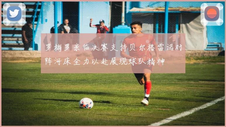 罗梅罗亲临决赛支持贝尔格雷诺对阵河床全力以赴展现球队精神