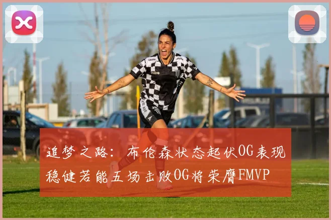 追梦之路：布伦森状态起伏OG表现稳健若能五场击败OG将荣膺FMVP