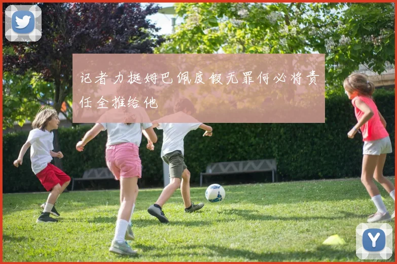 记者力挺姆巴佩度假无罪何必将责任全推给他