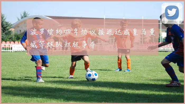 波罗续约四年协议接近达成皇马曼城等球队积极争夺
